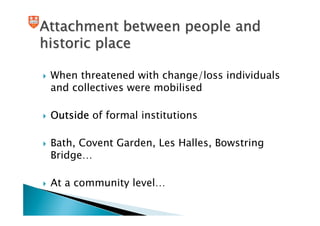 Attachment between people and
historic place

 When threatened with change/loss individuals
 and collectives were mobilised

 Outside of formal institutions

 Bath, Covent Garden, Les Halles, Bowstring
 Bridge…

 At a community level…
 