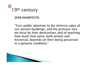 19th century
 SPAB MANIFESTO:

 “Turn public attention to the intrinsic value of
 our ancient buildings, and the grievous loss
 we incur by their destruction, and of teaching
 how much that value, both artistic and
 historical, depends on their being preserved
 in a genuine condition.”
 