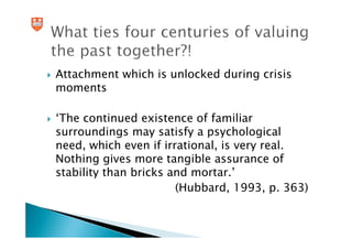 Attachment which is unlocked during crisis
moments

‘The continued existence of familiar
surroundings may satisfy a psychological
need, which even if irrational, is very real.
Nothing gives more tangible assurance of
stability than bricks and mortar.’
                       (Hubbard, 1993, p. 363)
 