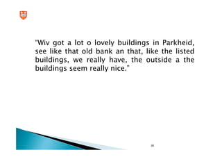 “Wiv got a lot o lovely buildings in Parkheid,
see like that old bank an that, like the listed
buildings, we really have, the outside a the
buildings seem really nice.”




                                  28
 