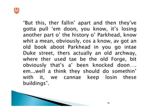 “But this, ther fallin’ apart and then they’ve
gotta pull ‘em doon, you know, it’s losing
another part o’ the history o’ Parkhead, know
whit a mean, obviously, cos a know, av got an
old book aboot Parkhead in you go intae
Duke street, thers actually an old archway,
where ther used tae be the old Forge, bit
obviously that’s a’ been knocked doon….
em...well a think they should do somethin’
with it, we cannae keep losin these
buildings”.


                                  29
 