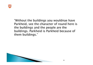 “Without the buildings you wouldnae have
Parkheid, see the character of round here is
the buildings and the people are the
buildings. Parkheid is Parkheid because of
them buildings.”




                                  30
 