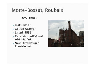 Motte-Bossut, Roubaix
     FACTSHEET

 Built: 1843
 Cotton Factory
 Listed: 1982
 Converted: AREA and
 Alain Sarfati
 Now: Archives and
 Euroteleport
 