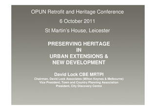 OPUN Retrofit and Heritage Conference
                 6 October 2011
        St Martin’s House, Leicester

         PRESERVING HERITAGE
                  IN
         URBAN EXTENSIONS &
          NEW DEVELOPMENT

              David Lock CBE MRTPI
 Chairman, David Lock Associates (Milton Keynes & Melbourne)
    Vice President, Town and Country Planning Association
               President, City Discovery Centre
 