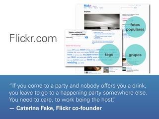 fotos
                                             populares

Flickr.com
                                     tags     grupos




“If you come to a party and nobody offers you a drink,
you leave to go to a happening party somewhere else.
You need to care, to work being the host.
                                        ”
— Caterina Fake, Flickr co-founder
 