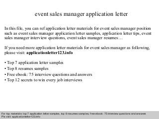 event sales manager application letter 
In this file, you can ref application letter materials for event sales manager position 
such as event sales manager application letter samples, application letter tips, event 
sales manager interview questions, event sales manager resumes… 
If you need more application letter materials for event sales manager as following, 
please visit: applicationletter123.info 
• Top 7 application letter samples 
• Top 8 resumes samples 
• Free ebook: 75 interview questions and answers 
• Top 12 secrets to win every job interviews 
For top materials: top 7 application letter samples, top 8 resumes samples, free ebook: 75 interview questions and answers 
Pls visit: applicationletter123.info 
Interview questions and answers – free download/ pdf and ppt file 
 