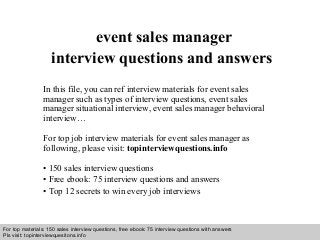 Interview questions and answers – free download/ pdf and ppt file
event sales manager
interview questions and answers
In this file, you can ref interview materials for event sales
manager such as types of interview questions, event sales
manager situational interview, event sales manager behavioral
interview…
For top job interview materials for event sales manager as
following, please visit: topinterviewquestions.info
• 150 sales interview questions
• Free ebook: 75 interview questions and answers
• Top 12 secrets to win every job interviews
For top materials: 150 sales interview questions, free ebook: 75 interview questions with answers
Pls visit: topinterviewquesitons.info
 