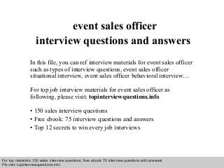 Interview questions and answers – free download/ pdf and ppt file
event sales officer
interview questions and answers
In this file, you can ref interview materials for event sales officer
such as types of interview questions, event sales officer
situational interview, event sales officer behavioral interview…
For top job interview materials for event sales officer as
following, please visit: topinterviewquestions.info
• 150 sales interview questions
• Free ebook: 75 interview questions and answers
• Top 12 secrets to win every job interviews
For top materials: 150 sales interview questions, free ebook: 75 interview questions with answers
Pls visit: topinterviewquesitons.info
 