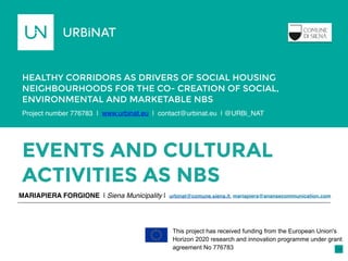 EVENTS AND CULTURAL
ACTIVITIES AS NBS
MARIAPIERA FORGIONE | Siena Municipality | urbinat@comune.siena.it, mariapiera@anansecommunication.com
HEALTHY CORRIDORS AS DRIVERS OF SOCIAL HOUSING
NEIGHBOURHOODS FOR THE CO- CREATION OF SOCIAL,
ENVIRONMENTAL AND MARKETABLE NBS
Porto,
Portugal
This project has received funding from the European Union's
Horizon 2020 research and innovation programme under grant
agreement No 776783
Project number 776783 | www.urbinat.eu | contact@urbinat.eu | @URBi_NAT 

 
