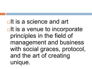 It is a science and art
It is a venue to incorporate
principles in the field of
management and business
with social graces, protocol,
and the art of creating
unique.
 