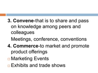 3. Convene-that is to share and pass
on knowledge among peers and
colleagues
Meetings, conference, conventions
4. Commerce-to market and promote
product offerings
 Marketing Events
 Exhibits and trade shows
 