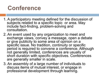 Conference
1. A participatory meeting defined for the discussion of
subjects related to a specific topic or area. May
include fact-finding, problem-solving and
consultation.
2. An event used by any organization to meet and
exchange views, convey a message, open a debate
or give publicity to some area of opinion on a
specific issue. No tradition, continuity or specific
period is required to convene a conference. Although
not generally limited, conferences are usually of
short duration with specific objectives. Conferences
are generally smaller in scale.
3. An assembly of a large number of individuals to
discuss items of mutual interest, or engage in
professional development through learning.
 