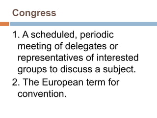Congress
1. A scheduled, periodic
meeting of delegates or
representatives of interested
groups to discuss a subject.
2. The European term for
convention.
 