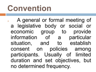 Convention
 A general or formal meeting of
a legislative body or social or
economic group to provide
information of a particular
situation, and to establish
consent on policies among
participants. Usually of limited
duration and set objectives, but
no determined frequency.
 