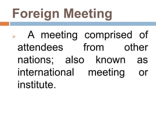 Foreign Meeting
 A meeting comprised of
attendees from other
nations; also known as
international meeting or
institute.
 