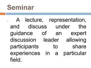 Seminar
 A lecture, representation,
and discuss under the
guidance of an expert
discussion leader allowing
participants to share
experiences in a particular
field.
 