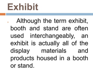 Exhibit
 Although the term exhibit,
booth and stand are often
used interchangeably, an
exhibit is actually all of the
display materials and
products housed in a booth
or stand.
 