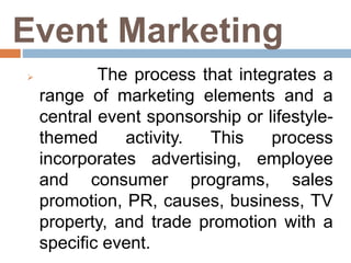 Event Marketing
 The process that integrates a
range of marketing elements and a
central event sponsorship or lifestyle-
themed activity. This process
incorporates advertising, employee
and consumer programs, sales
promotion, PR, causes, business, TV
property, and trade promotion with a
specific event.
 