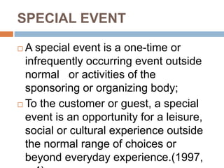 SPECIAL EVENT
 A special event is a one-time or
infrequently occurring event outside
normal or activities of the
sponsoring or organizing body;
 To the customer or guest, a special
event is an opportunity for a leisure,
social or cultural experience outside
the normal range of choices or
beyond everyday experience.(1997,
 