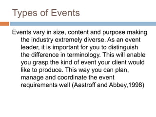 Types of Events
Events vary in size, content and purpose making
the industry extremely diverse. As an event
leader, it is important for you to distinguish
the difference in terminology. This will enable
you grasp the kind of event your client would
like to produce. This way you can plan,
manage and coordinate the event
requirements well (Aastroff and Abbey,1998)
 