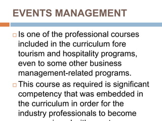 EVENTS MANAGEMENT
 Is one of the professional courses
included in the curriculum fore
tourism and hospitality programs,
even to some other business
management-related programs.
 This course as required is significant
competency that was embedded in
the curriculum in order for the
industry professionals to become
 