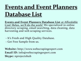 Events and Event Planners Database List at Affordable
Cost! Relax, we'll do the work! We specialized in online
directory scraping, email searching, data cleaning, data
harvesting and web scraping services.
- It’s Fresh and High Quality Database.
- Get Free Sample from us.
Website: http://www.webscrapingexpert.com
Email ID: info@webscrapingexpert.com
Skype: nprojectshub
 
