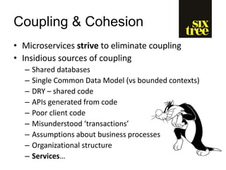 Coupling & Cohesion
• Microservices strive to eliminate coupling
• Insidious sources of coupling
– Shared databases
– Single Common Data Model (vs bounded contexts)
– DRY – shared code
– APIs generated from code
– Poor client code
– Misunderstood ‘transactions’
– Assumptions about business processes
– Organizational structure
– Services…
 