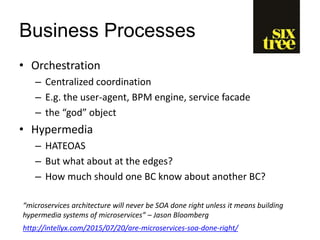 Business Processes
• Orchestration
– Centralized coordination
– E.g. the user-agent, BPM engine, service facade
– the “god” object
• Hypermedia
– HATEOAS
– But what about at the edges?
– How much should one BC know about another BC?
“microservices architecture will never be SOA done right unless it means building
hypermedia systems of microservices” – Jason Bloomberg
http://intellyx.com/2015/07/20/are-microservices-soa-done-right/
 