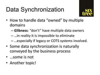 Data Synchronization
• How to handle data “owned” by multiple
domains
– Glibness: “don’t” have multiple data owners
– …in reality it is impossible to eliminate
– …especially if legacy or COTS systems involved.
• Some data synchronization is naturally
conveyed by the business process
• …some is not
• Another topic!
 