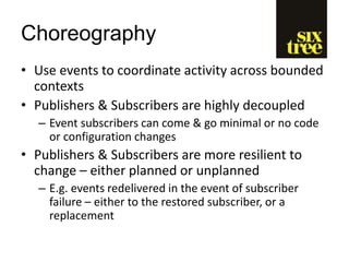 Choreography
• Use events to coordinate activity across bounded
contexts
• Publishers & Subscribers are highly decoupled
– Event subscribers can come & go minimal or no code
or configuration changes
• Publishers & Subscribers are more resilient to
change – either planned or unplanned
– E.g. events redelivered in the event of subscriber
failure – either to the restored subscriber, or a
replacement
 