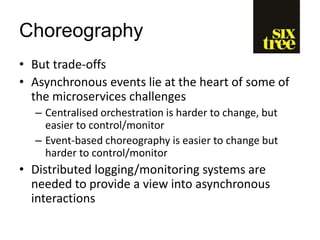 Choreography
• But trade-offs
• Asynchronous events lie at the heart of some of
the microservices challenges
– Centralised orchestration is harder to change, but
easier to control/monitor
– Event-based choreography is easier to change but
harder to control/monitor
• Distributed logging/monitoring systems are
needed to provide a view into asynchronous
interactions
 