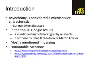 Introduction
• Asynchrony is considered a microservice
characteristic
– But not often discussed
• In the top 20 Google results
– 7 mentioned async/choreography or events
– 3 of those by Chris Richardson or Martin Fowler
• Mostly mentioned in passing
• Honourable Mentions:
– http://www.infoq.com/articles/microservices-intro
– http://highscalability.com/blog/2014/4/8/microservices-not-a-free-
lunch.html
 