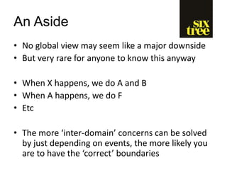 An Aside
• No global view may seem like a major downside
• But very rare for anyone to know this anyway
• When X happens, we do A and B
• When A happens, we do F
• Etc
• The more ‘inter-domain’ concerns can be solved
by just depending on events, the more likely you
are to have the ‘correct’ boundaries
 