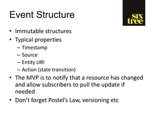 Event Structure
• Immutable structures
• Typical properties
– Timestamp
– Source
– Entity URI
– Action (state transition)
• The MVP is to notify that a resource has changed
and allow subscribers to pull the update if
needed
• Don’t forget Postel’s Law, versioning etc
 