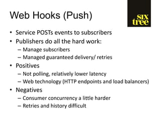 Web Hooks (Push)
• Service POSTs events to subscribers
• Publishers do all the hard work:
– Manage subscribers
– Managed guaranteed delivery/ retries
• Positives
– Not polling, relatively lower latency
– Web technology (HTTP endpoints and load balancers)
• Negatives
– Consumer concurrency a little harder
– Retries and history difficult
 