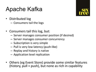 Apache Kafka
• Distributed log
– Consumers tail the logs
• Consumers tail this log, but:
– Server manages consumer position (if desired)
– Server manages consumer concurrency
– Subscription is very simple
– Pull is very low latency (push-like)
– Replay and history is native
– Application level replication
• Others (eg Event Store) provide some similar features
(history, pull + push), but none as rich in capability
 
