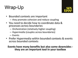 Wrap-Up
• Bounded contexts are important
– they promote cohesion and reduce coupling
• You need to decide how to coordinate data &
processes across boundaries
– Orchestration (relatively higher coupling)
– Hypermedia (couples across boundaries)
– Events
• Prefer Hypermedia within bounded contexts & events
across bounded contexts
Events have many benefits but also some downsides -
they are an important tool in your toolbox
 