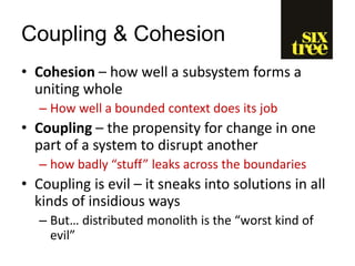 Coupling & Cohesion
• Cohesion – how well a subsystem forms a
uniting whole
– How well a bounded context does its job
• Coupling – the propensity for change in one
part of a system to disrupt another
– how badly “stuff” leaks across the boundaries
• Coupling is evil – it sneaks into solutions in all
kinds of insidious ways
– But… distributed monolith is the “worst kind of
evil”
 