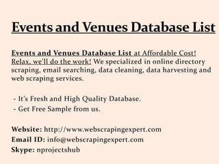Events and Venues Database List at Affordable Cost!
Relax, we'll do the work! We specialized in online directory
scraping, email searching, data cleaning, data harvesting and
web scraping services.
- It’s Fresh and High Quality Database.
- Get Free Sample from us.
Website: http://www.webscrapingexpert.com
Email ID: info@webscrapingexpert.com
Skype: nprojectshub
 