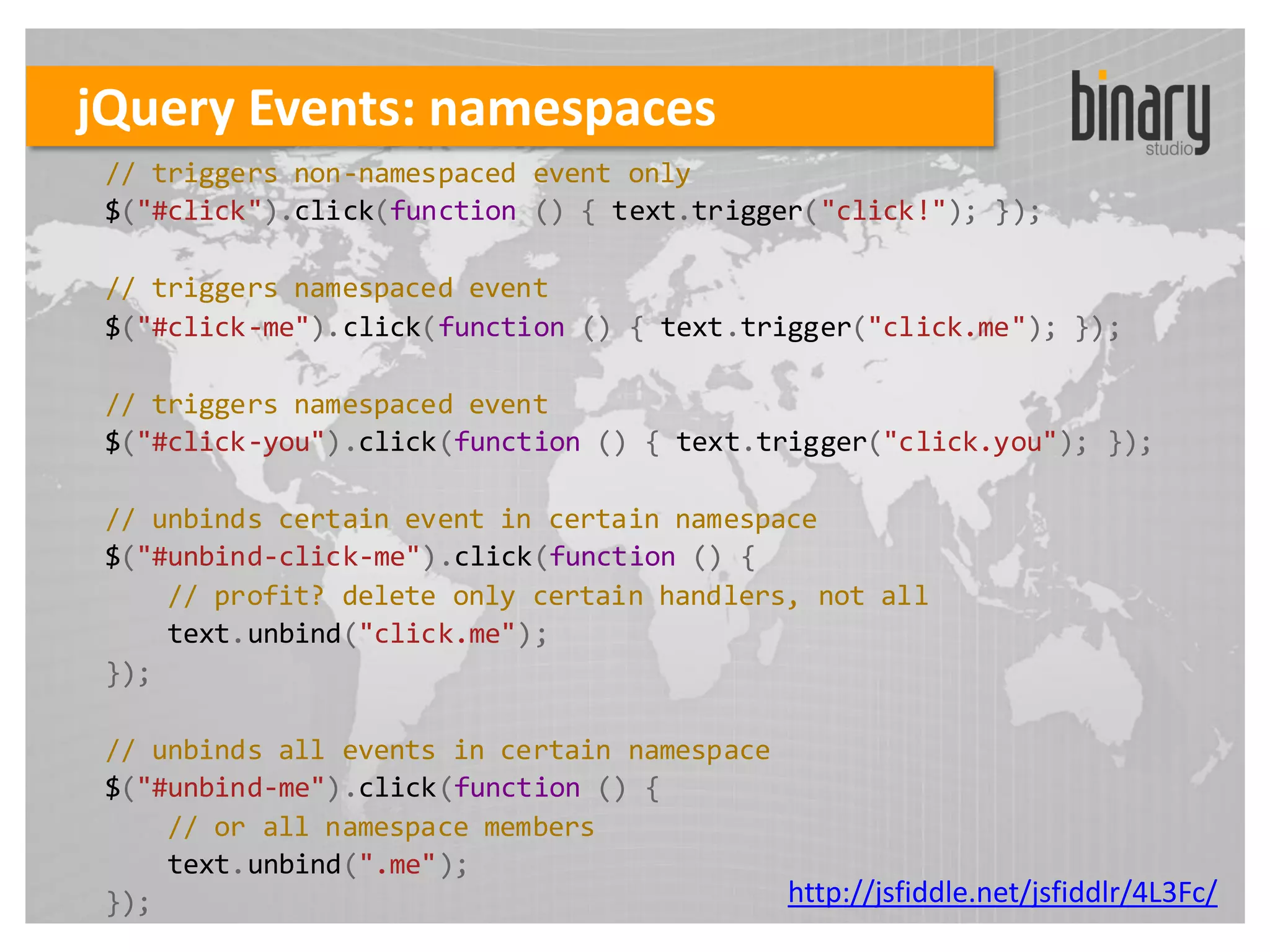 jQuery Events: namespaces
 // triggers non-namespaced event only
 $("#click").click(function () { text.trigger("click!"); });

 // triggers namespaced event
 $("#click-me").click(function () { text.trigger("click.me"); });

 // triggers namespaced event
 $("#click-you").click(function () { text.trigger("click.you"); });

 // unbinds certain event in certain namespace
 $("#unbind-click-me").click(function () {
     // profit? delete only certain handlers, not all
     text.unbind("click.me");
 });

 // unbinds all events in certain namespace
 $("#unbind-me").click(function () {
     // or all namespace members
     text.unbind(".me");
 });                                        http://jsfiddle.net/jsfiddlr/4L3Fc/
 