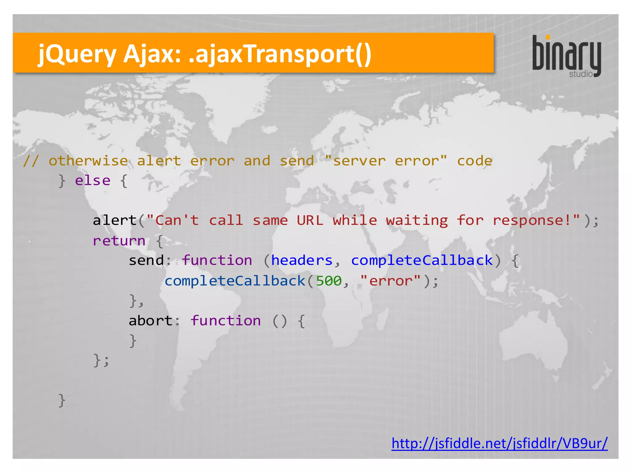 jQuery Ajax: .ajaxTransport()


// otherwise alert error and send "server error" code
    } else {

       alert("Can't call same URL while waiting for response!" );
       return {
           send: function (headers, completeCallback) {
               completeCallback(500, "error");
           },
           abort: function () {
           }
       };

   }

                                         http://jsfiddle.net/jsfiddlr/VB9ur/
 