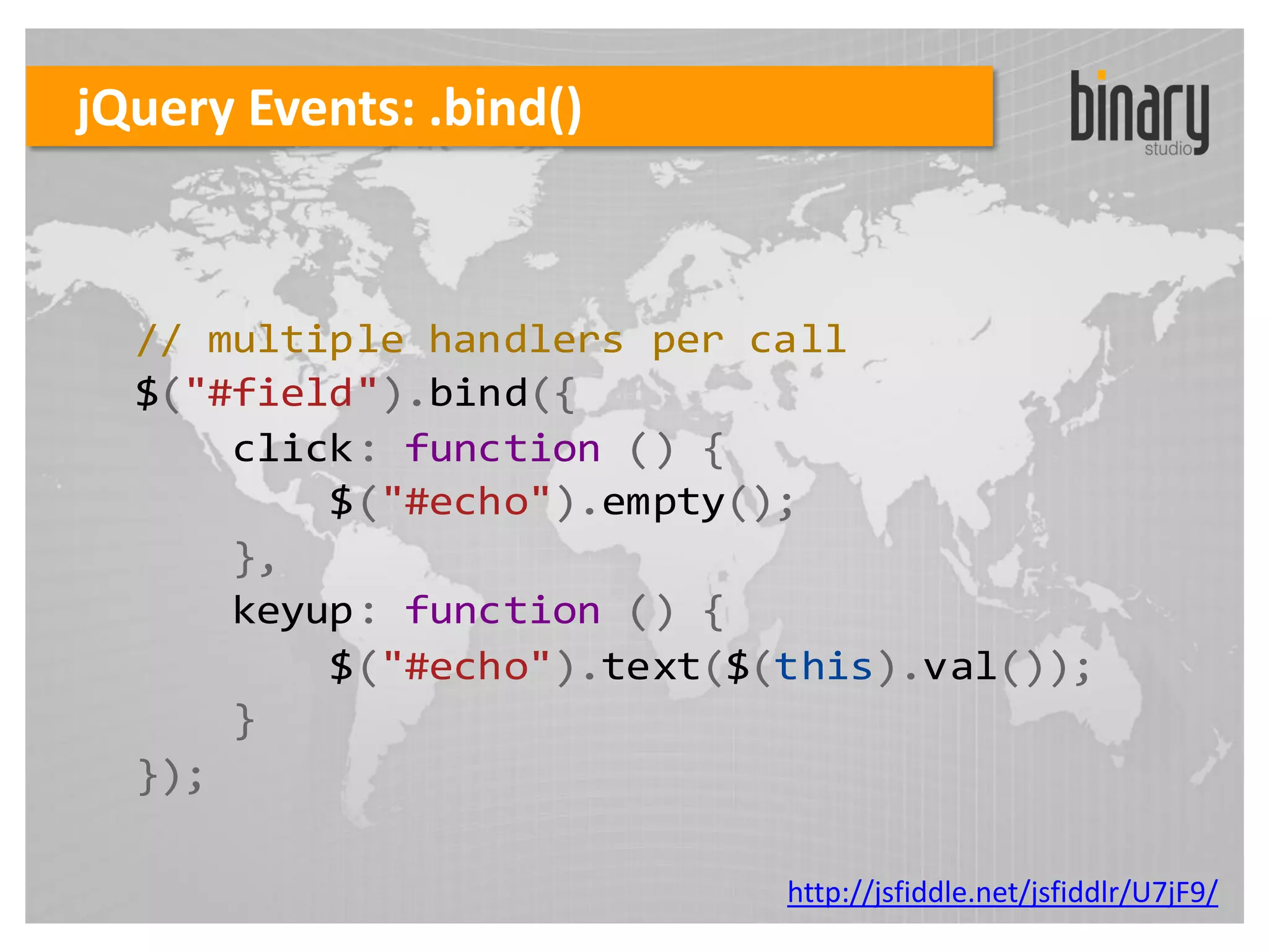 jQuery Events: .bind()



  // multiple handlers per call
  $("#field").bind({
      click: function () {
          $("#echo").empty();
      },
      keyup: function () {
          $("#echo").text($(this).val());
      }
  });

                            http://jsfiddle.net/jsfiddlr/U7jF9/
 