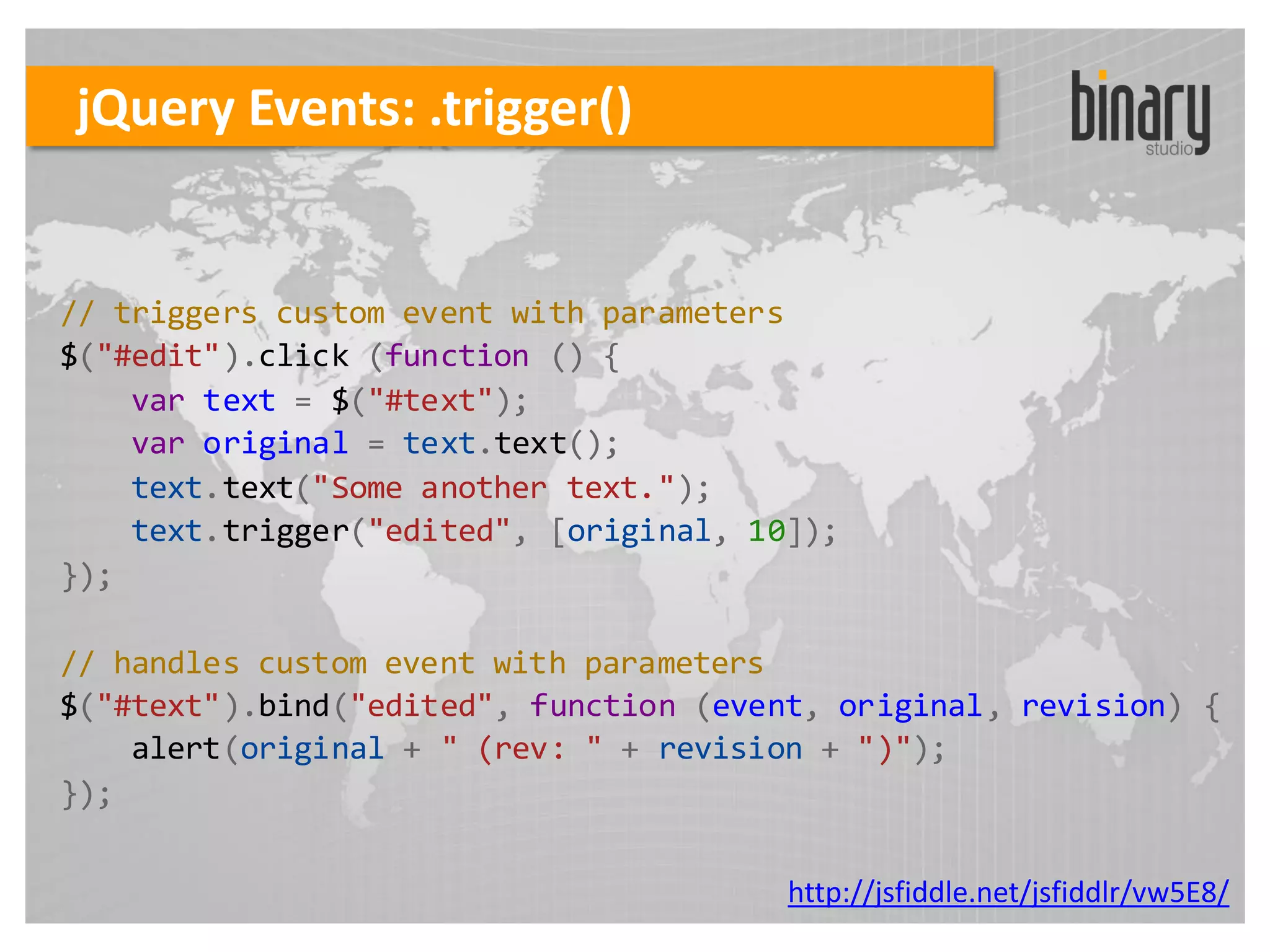 jQuery Events: .trigger()


// triggers custom event with parameters
$("#edit").click (function () {
    var text = $("#text");
    var original = text.text();
    text.text("Some another text.");
    text.trigger("edited", [original, 10]);
});

// handles custom event with parameters
$("#text").bind("edited", function (event, original, revision) {
    alert(original + " (rev: " + revision + ")");
});

                                        http://jsfiddle.net/jsfiddlr/vw5E8/
 