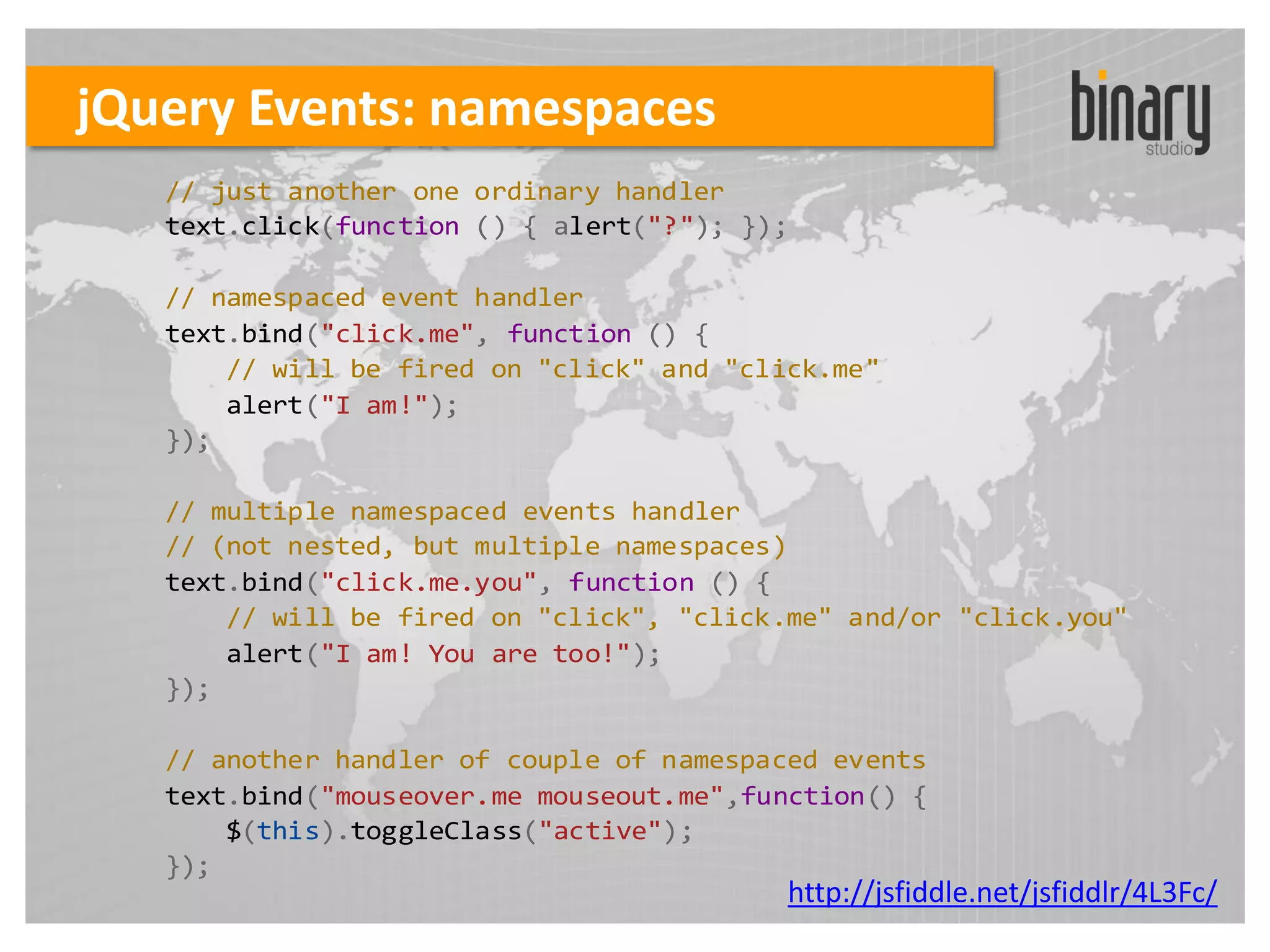 jQuery Events: namespaces
   // just another one ordinary handler
   text.click(function () { alert("?"); });

   // namespaced event handler
   text.bind("click.me", function () {
       // will be fired on "click" and "click.me"
       alert("I am!");
   });

   // multiple namespaced events handler
   // (not nested, but multiple namespaces)
   text.bind("click.me.you", function () {
       // will be fired on "click", "click.me" and/or "click.you"
       alert("I am! You are too!");
   });

   // another handler of couple of namespaced events
   text.bind("mouseover.me mouseout.me",function() {
       $(this).toggleClass("active");
   });
                                           http://jsfiddle.net/jsfiddlr/4L3Fc/
 