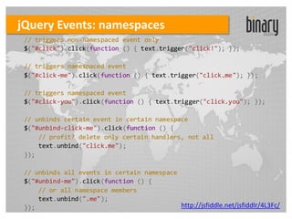 jQuery Events: namespaces
 // triggers non-namespaced event only
 $("#click").click(function () { text.trigger("click!"); });

 // triggers namespaced event
 $("#click-me").click(function () { text.trigger("click.me"); });

 // triggers namespaced event
 $("#click-you").click(function () { text.trigger("click.you"); });

 // unbinds certain event in certain namespace
 $("#unbind-click-me").click(function () {
     // profit? delete only certain handlers, not all
     text.unbind("click.me");
 });

 // unbinds all events in certain namespace
 $("#unbind-me").click(function () {
     // or all namespace members
     text.unbind(".me");
 });                                        http://jsfiddle.net/jsfiddlr/4L3Fc/
 