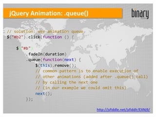 jQuery Animation: .queue()

// solution: use animation queue
$("#b2").click(function () {

   $("#b")
       .fadeIn(duration)
       .queue(function(next) {
           $(this).remove();
           // common pattern is to enable execution of
           // other animations (added after .queue() call)
           // by calling the next one
           // (in our example we could omit this)
           next();
       });

                                    http://jsfiddle.net/jsfiddlr/EXNj9/
 