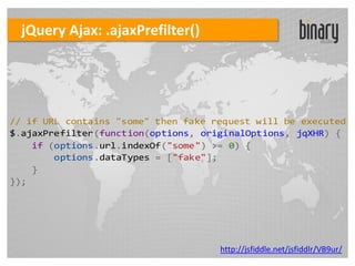 jQuery Ajax: .ajaxPrefilter()




// if URL contains "some" then fake request will be executed
$.ajaxPrefilter(function(options, originalOptions, jqXHR) {
    if (options.url.indexOf("some") >= 0) {
        options.dataTypes = ["fake"];
    }
});




                                     http://jsfiddle.net/jsfiddlr/VB9ur/
 