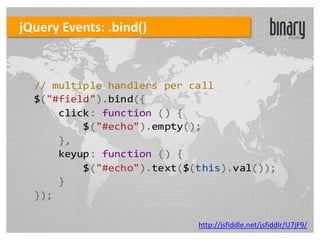 jQuery Events: .bind()



  // multiple handlers per call
  $("#field").bind({
      click: function () {
          $("#echo").empty();
      },
      keyup: function () {
          $("#echo").text($(this).val());
      }
  });

                            http://jsfiddle.net/jsfiddlr/U7jF9/
 