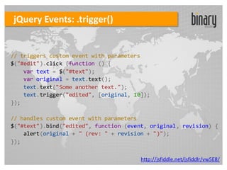 jQuery Events: .trigger()


// triggers custom event with parameters
$("#edit").click (function () {
    var text = $("#text");
    var original = text.text();
    text.text("Some another text.");
    text.trigger("edited", [original, 10]);
});

// handles custom event with parameters
$("#text").bind("edited", function (event, original, revision) {
    alert(original + " (rev: " + revision + ")");
});

                                        http://jsfiddle.net/jsfiddlr/vw5E8/
 