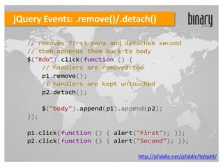 jQuery Events: .remove()/.detach()

   // removes first para and detaches second
   // then appends them back to body
   $("#do").click(function () {
       // handlers are removed too
       p1.remove();
       // handlers are kept untouched
       p2.detach();

         $("body").append(p1).append(p2);
   });

   p1.click(function () { alert("First"); });
   p2.click(function () { alert("Second"); });

                                  http://jsfiddle.net/jsfiddlr/Yq9pM/
 